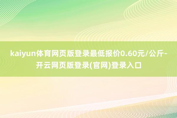 kaiyun体育网页版登录最低报价0.60元/公斤-开云网页版登录(官网)登录入口