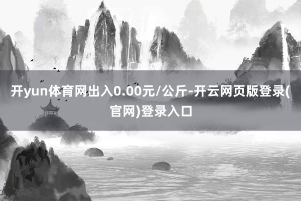 开yun体育网出入0.00元/公斤-开云网页版登录(官网)登录入口