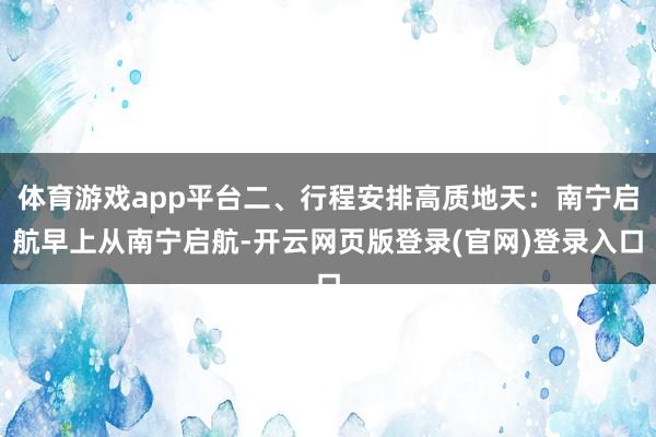 体育游戏app平台二、行程安排高质地天：南宁启航早上从南宁启航-开云网页版登录(官网)登录入口