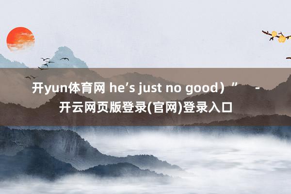 开yun体育网 he’s just no good）”    -开云网页版登录(官网)登录入口